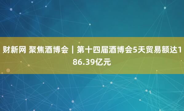 财新网 聚焦酒博会｜第十四届酒博会5天贸易额达186.39亿元