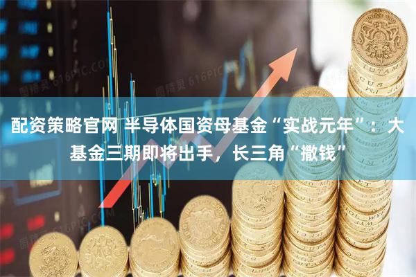 配资策略官网 半导体国资母基金“实战元年”：大基金三期即将出手，长三角“撒钱”