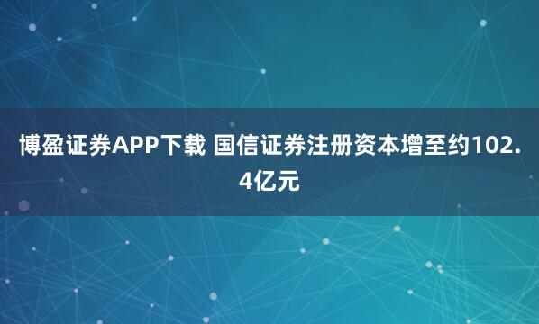 博盈证券APP下载 国信证券注册资本增至约102.4亿元