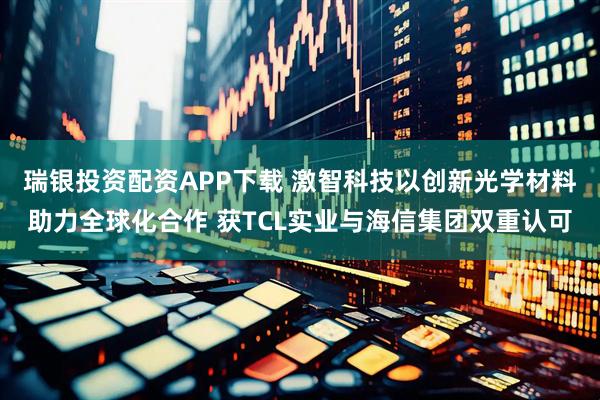 瑞银投资配资APP下载 激智科技以创新光学材料助力全球化合作 获TCL实业与海信集团双重认可