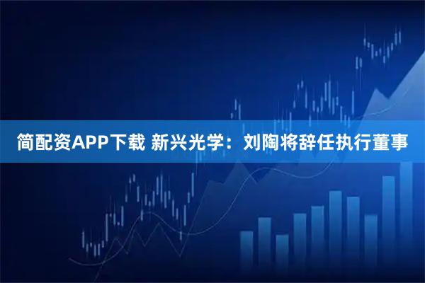 简配资APP下载 新兴光学：刘陶将辞任执行董事