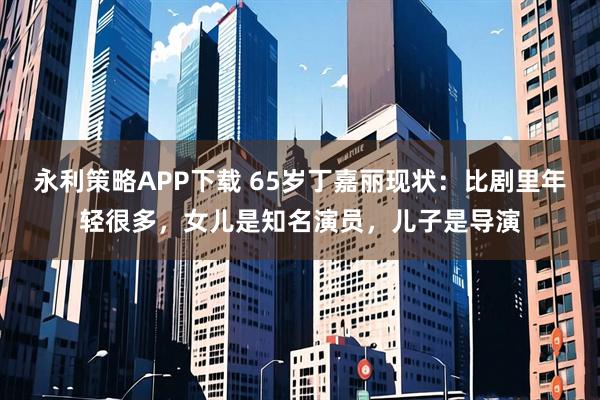 永利策略APP下载 65岁丁嘉丽现状：比剧里年轻很多，女儿是知名演员，儿子是导演