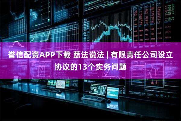 誉信配资APP下载 荔法说法 | 有限责任公司设立协议的13个实务问题