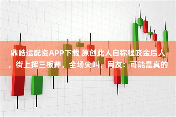鼎皓运配资APP下载 原创此人自称程咬金后人，街上挥三板斧，全场尖叫，网友：可能是真的