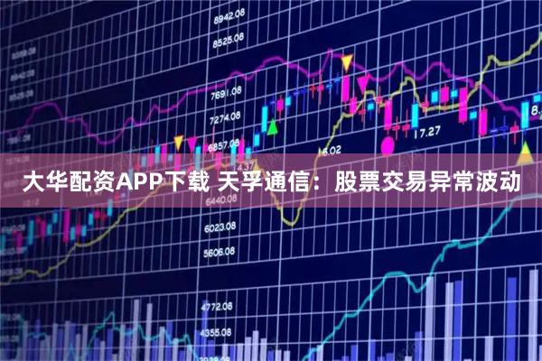 大华配资APP下载 天孚通信：股票交易异常波动