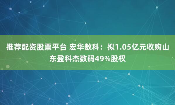 推荐配资股票平台 宏华数科：拟1.05亿元收购山东盈科杰数码49%股权