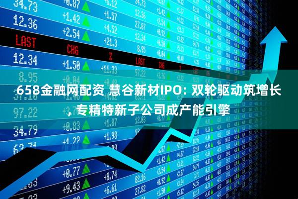 658金融网配资 慧谷新材IPO: 双轮驱动筑增长, 专精特新子公司成产能引擎