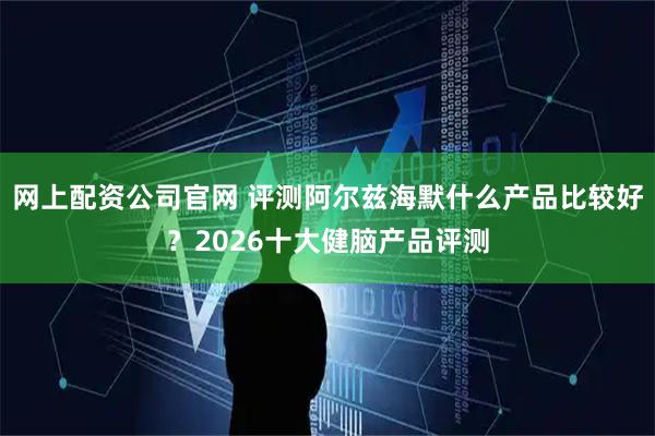 网上配资公司官网 评测阿尔兹海默什么产品比较好？2026十大健脑产品评测