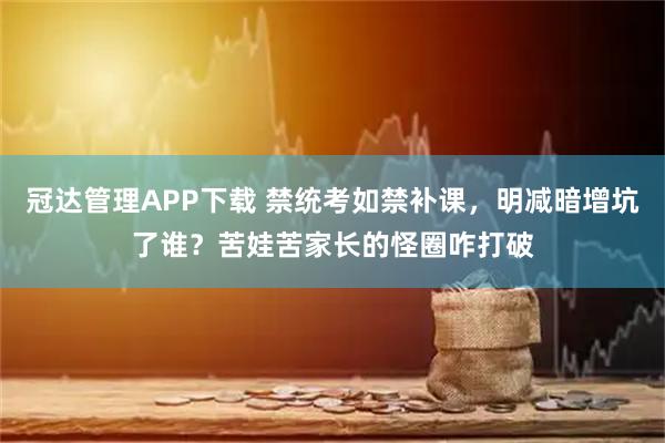 冠达管理APP下载 禁统考如禁补课，明减暗增坑了谁？苦娃苦家长的怪圈咋打破