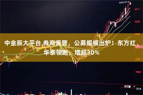 中金辰大平台 券商资管，公募规模出炉！东方红、华泰领跑，增超30%
