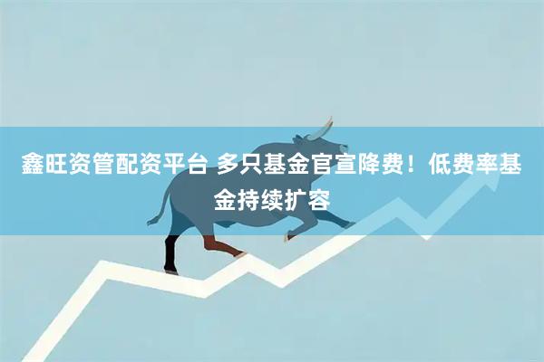 鑫旺资管配资平台 多只基金官宣降费！低费率基金持续扩容