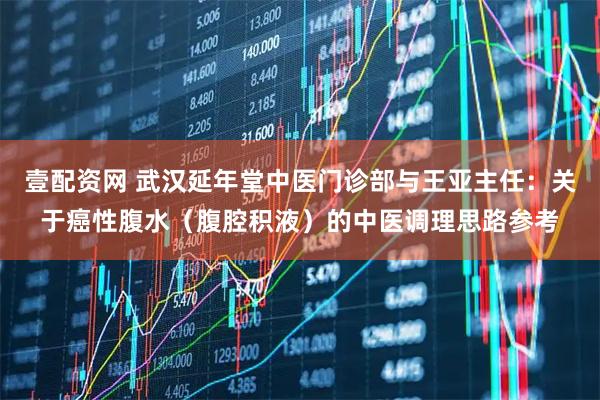 壹配资网 武汉延年堂中医门诊部与王亚主任：关于癌性腹水（腹腔积液）的中医调理思路参考