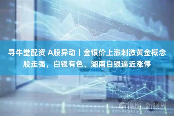 寻牛堂配资 A股异动丨金银价上涨刺激黄金概念股走强,白银有色、湖南白银逼近涨停