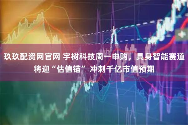 玖玖配资网官网 宇树科技周一申购，具身智能赛道将迎“估值锚” 冲刺千亿市值预期