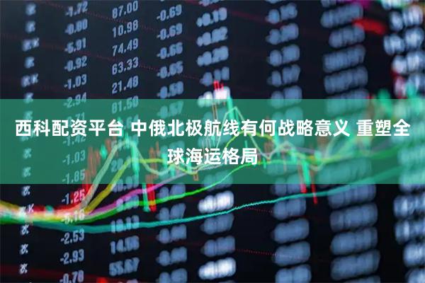 西科配资平台 中俄北极航线有何战略意义 重塑全球海运格局