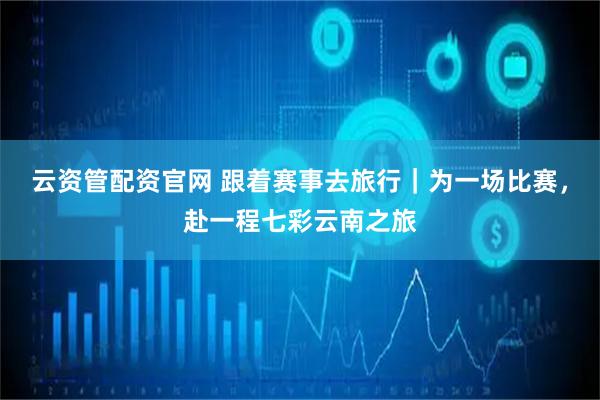 云资管配资官网 跟着赛事去旅行｜为一场比赛，赴一程七彩云南之旅