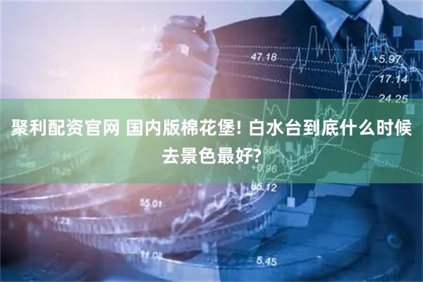 聚利配资官网 国内版棉花堡! 白水台到底什么时候去景色最好?