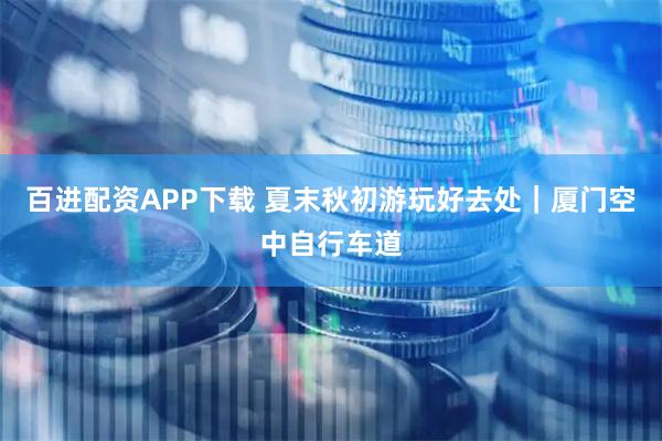百进配资APP下载 夏末秋初游玩好去处｜厦门空中自行车道